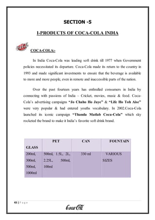 43 | P a g e
SECTION -5
I-PRODUCTS OF COCA-COLA INDIA
COCA-COLA:-
In India Coca-Cola was leading soft drink till 1977 when Government
policies necessitated its departure. Coca-Cola made its return to the country in
1993 and made significant investments to ensure that the beverage is available
to more and more people, even in remote and inaccessible parts of the nation.
Over the past fourteen years has enthralled consumers in India by
connecting with passions of India – Cricket, movies, music & food. Coca-
Cola’s advertising campaigns “Jo Chaho Ho Jaye” & “Life Ho Toh Aise”
were very popular & had entered youths vocabulary. In 2002.Coca-Cola
launched its iconic campaign “Thanda Matlab Coca-Cola” which sky
rocketed the brand to make it India’s favorite soft drink brand.
GLASS
PET CAN FOUNTAIN
200ml,
300ml,
500ml,
1000ml
500ml, 1.5L, 2L,
2.25L, 500ml,
100ml
330 ml VARIOUS
SIZES
 