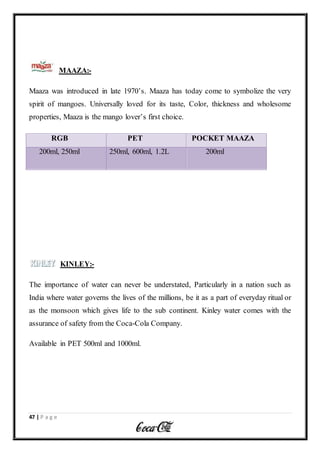 47 | P a g e
MAAZA:-
Maaza was introduced in late 1970’s. Maaza has today come to symbolize the very
spirit of mangoes. Universally loved for its taste, Color, thickness and wholesome
properties, Maaza is the mango lover’s first choice.
RGB PET POCKET MAAZA
200ml, 250ml 250ml, 600ml, 1.2L 200ml
KINLEY:-
The importance of water can never be understated, Particularly in a nation such as
India where water governs the lives of the millions, be it as a part of everyday ritual or
as the monsoon which gives life to the sub continent. Kinley water comes with the
assurance of safety from the Coca-Cola Company.
Available in PET 500ml and 1000ml.
 