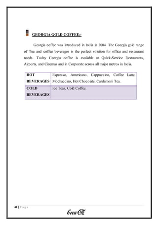 48 | P a g e
GEORGIA GOLD COFFEE:-
Georgia coffee was introduced in India in 2004. The Georgia gold range
of Tea and coffee beverages is the perfect solution for office and restaurant
needs. Today Georgia coffee is available at Quick-Service Restaurants,
Airports, and Cinemas and in Corporate across all major metros in India.
HOT
BEVERAGES
Espresso, Americano, Cappuccino, Coffee Latte,
Mochaccino, Hot Chocolate, Cardamom Tea.
COLD
BEVERAGES
Ice Teas, Cold Coffee.
 