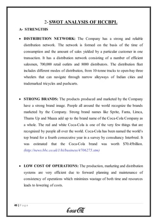 49 | P a g e
2- SWOT ANALYSIS OF HCCBPL
A- STRENGTHS
 DISTRIBUTION NETWORK: The Company has a strong and reliable
distribution network. The network is formed on the basis of the time of
consumption and the amount of sales yielded by a particular customer in one
transaction. It has a distribution network consisting of a number of efficient
salesmen, 700,000 retail outlets and 8000 distributors. The distribution fleet
includes different modes of distribution, from 10-tonne trucks to open-bay three
wheelers that can navigate through narrow alleyways of Indian cities and
trademarked tricycles and pushcarts.
 STRONG BRANDS: The products produced and marketed by the Company
have a strong brand image. People all around the world recognize the brands
marketed by the Company. Strong brand names like Sprite, Fanta, Limca,
Thums Up and Maaza add up to the brand name of the Coca-Cola Company as
a whole. The red and white Coca-Cola is one of the very few things that are
recognized by people all over the world. Coca-Cola has been named the world's
top brand for a fourth consecutive year in a survey by consultancy Interbred. It
was estimated that the Coca-Cola brand was worth $70.45billion.
(http://news.bbc.co.uk/1/hi/business/4706275.stm)
 LOW COST OF OPERATIONS: The production, marketing and distribution
systems are very efficient due to forward planning and maintenance of
consistency of operations which minimizes wastage of both time and resources
leads to lowering of costs.
 