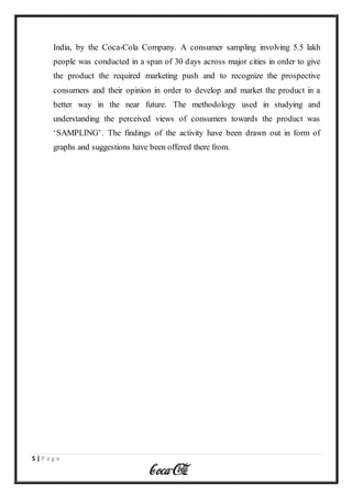 5 | P a g e
India, by the Coca-Cola Company. A consumer sampling involving 5.5 lakh
people was conducted in a span of 30 days across major cities in order to give
the product the required marketing push and to recognize the prospective
consumers and their opinion in order to develop and market the product in a
better way in the near future. The methodology used in studying and
understanding the perceived views of consumers towards the product was
‘SAMPLING’. The findings of the activity have been drawn out in form of
graphs and suggestions have been offered there from.
 