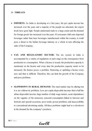 52 | P a g e
D- THREATS
 IMPORTS: As India is developing at a fast pace, the per capita income has
increased over the years and a majority of the people are educated, the export
levels have gone high. People understand trade to a large extent and the demand
for foreign goods has increased over the years. If consumers shift onto imported
beverages rather than have beverages manufactured within the country, it could
pose a threat to the Indian beverage industry as a whole in turn affecting the
sales of the Company.
 TAX AND REGULATORY SECTOR: The tax system in India is
accompanied by a variety of regulations at each stage on the consequence from
production to consumption. When a license is issued, the production capacity is
mentioned on the license and every time the production capacity needs to be
increased, the license poses a problem. Renewing or updating a license every
now and then is difficult. Therefore, this can limit the growth of the Company
and pose problems.
 SLOWDOWN IN RURAL DEMAND: The rural market may be alluring but
it is not without its problems: Low per capita disposable incomes that is half the
urban disposable income; large number of daily wage earners, acute dependence
on the vagaries of the monsoon; seasonal consumption linked to harvests and
festivals and special occasions; poor roads; power problems; and inaccessibility
to conventional advertising media. All these problems might lead to a slowdown
in the demand for the company’s products.
 