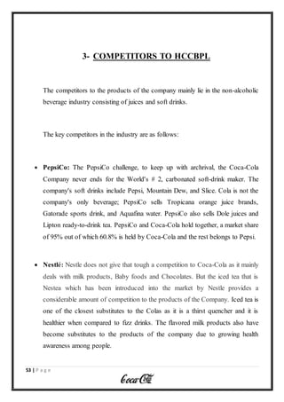53 | P a g e
3- COMPETITORS TO HCCBPL
The competitors to the products of the company mainly lie in the non-alcoholic
beverage industry consisting of juices and soft drinks.
The key competitors in the industry are as follows:
 PepsiCo: The PepsiCo challenge, to keep up with archrival, the Coca-Cola
Company never ends for the World's # 2, carbonated soft-drink maker. The
company's soft drinks include Pepsi, Mountain Dew, and Slice. Cola is not the
company's only beverage; PepsiCo sells Tropicana orange juice brands,
Gatorade sports drink, and Aquafina water. PepsiCo also sells Dole juices and
Lipton ready-to-drink tea. PepsiCo and Coca-Cola hold together, a market share
of 95% out of which 60.8% is held by Coca-Cola and the rest belongs to Pepsi.
 Nestlé: Nestle does not give that tough a competition to Coca-Cola as it mainly
deals with milk products, Baby foods and Chocolates. But the iced tea that is
Nestea which has been introduced into the market by Nestle provides a
considerable amount of competition to the products of the Company. Iced tea is
one of the closest substitutes to the Colas as it is a thirst quencher and it is
healthier when compared to fizz drinks. The flavored milk products also have
become substitutes to the products of the company due to growing health
awareness among people.
 