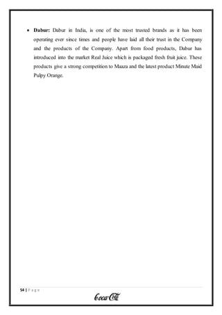 54 | P a g e
 Dabur: Dabur in India, is one of the most trusted brands as it has been
operating ever since times and people have laid all their trust in the Company
and the products of the Company. Apart from food products, Dabur has
introduced into the market Real Juice which is packaged fresh fruit juice. These
products give a strong competition to Maaza and the latest product Minute Maid
Pulpy Orange.
 