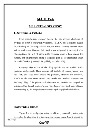 55 | P a g e
SECTION-6
MARKETING STRATEGY
1- Advertising & Publicity:
Every manufacturing company has to like into account advertising of
products as a part of marketing Programme. HCCBPL has its separate budget
for advertising and publicity. It is the first year of this company’s establishment
and the product that Mazza of their brand is new in the market. As there is a lot
of competition this field of juices so the company inverts a huge amount for
publicity and advertisement. There is a separate plan for the organization under
the head of marketing manager for publicity and advertising.
Company takes service of advertising agencies that are available in the
market as professionals. These agencies with the help of company employees,
field staff, and sales force, studies the problems, identifies the consumer,
listen’s to the consumers attitude two wards that product, searches the
innovating thing of the product and also takes into account the competitors
activities. After through study of area of distribution where the brands of juice,
manufacturing by the company are consumed a publicity plan is chalked out.
ADVERTISING THEME:
Theme denotes a subject or matter, on which a person thinks, writers, acts
or speaks. In advertising it is the theme that counts much. Man is roused to
 