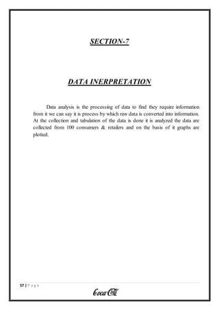 57 | P a g e
SECTION-7
DATA INERPRETATION
Data analysis is the processing of data to find they require information
from it we can say it is process by which raw data is converted into information.
At the collection and tabulation of the data is done it is analyzed the data are
collected from 100 consumers & retailers and on the basis of it graphs are
plotted.
 