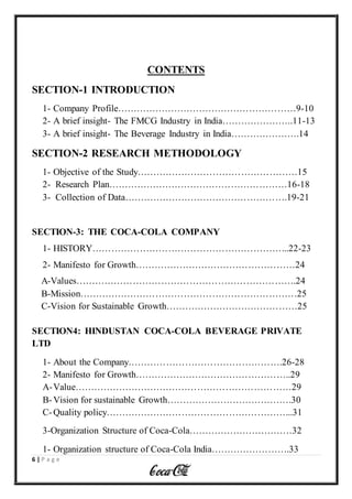 6 | P a g e
CONTENTS
SECTION-1 INTRODUCTION
1- Company Profile…………………………………………………9-10
2- A brief insight- The FMCG Industry in India…………………..11-13
3- A brief insight- The Beverage Industry in India………………….14
SECTION-2 RESEARCH METHODOLOGY
1- Objective of the Study……………………………………………15
2- Research Plan…………………………………………………16-18
3- Collection of Data…………………………………………….19-21
SECTION-3: THE COCA-COLA COMPANY
1- HISTORY……………………………………………………...22-23
2- Manifesto for Growth……………………………………………24
A-Values…………………………………………………………….24
B-Mission……………………………………………………………25
C-Vision for Sustainable Growth……………………………………25
SECTION4: HINDUSTAN COCA-COLA BEVERAGE PRIVATE
LTD
1- About the Company………………………………………….26-28
2- Manifesto for Growth…………………………………………..29
A-Value……………………………………………………………29
B-Vision for sustainable Growth………………………………….30
C-Quality policy…………………………………………………...31
3-Organization Structure of Coca-Cola……………………………32
1- Organization structure of Coca-Cola India…………………….33
 