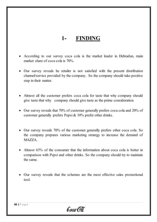 66 | P a g e
1- FINDING
 According to our survey coca cola is the market leader in Dehradun, main
market share of coca cola is 70%.
 Our survey reveals he retailer is not satisfied with the present distribution
channel/service provided by the company. So the company should take positive
step in their matter.
 Almost all the customer prefers coca cola for taste that why company should
give taste that why company should give taste as the prime consideration.
 Our survey reveals that 70% of customer generally prefers coca cola and 20% of
customer generally prefers Pepsi & 10% prefer other drinks.
 Our survey reveals 70% of the customer generally prefers other coca cola. So
the company prepares various marketing strategy to increase the demand of
MAZZA.
 Almost 63% of the consumer that the information about coca cola is better in
comparison with Pepsi and other drinks. So the company should try to maintain
the same.
 Our survey reveals that the schemes are the most effective sales promotional
tool.
 