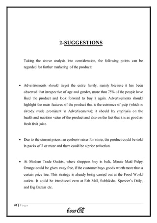 67 | P a g e
2-SUGGESTIONS
Taking the above analysis into consideration, the following points can be
regarded for further marketing of the product:
 Advertisements should target the entire family, mainly because it has been
observed that irrespective of age and gender, more than 75% of the people have
liked the product and look forward to buy it again. Advertisements should
highlight the main features of the product that is the existence of pulp (which is
already made prominent in Advertisements); it should lay emphasis on the
health and nutrition value of the product and also on the fact that it is as good as
fresh fruit juice.
 Due to the current prices, an eyebrow raiser for some, the product could be sold
in packs of 2 or more and there could be a price reduction.
 At Modern Trade Outlets, where shoppers buy in bulk, Minute Maid Pulpy
Orange could be given away free, if the customer buys goods worth more than a
certain price line. This strategy is already being carried out at the Food World
outlets. It could be introduced even at Fab Mall, Subhiksha, Spencer’s Daily,
and Big Bazaar etc.
 