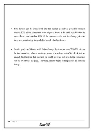68 | P a g e
 New flavors can be introduced into the market as early as possible because
around 30% of the consumers were eager to know if the drink would come in
more flavors and another 10% of the consumers did not like Orange juice so
they were anticipating the probable launch of other flavors.
 Smaller packs of Minute Maid Pulpy Orange like tetra packs of 200-300 ml can
be introduced as, when a customer wants a small amount of the drink just to
quench his thirst for that moment, he would not want to buy a bottle containing
400 ml or 1litre of the juice. Therefore, smaller packs of the product do come in
handy.
 