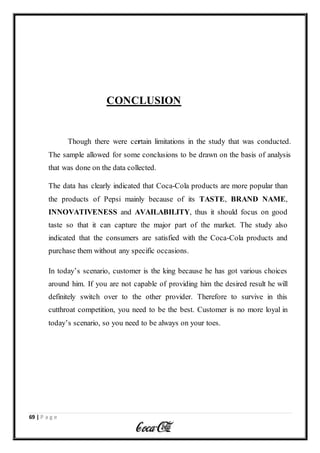 69 | P a g e
CONCLUSION
Though there were certain limitations in the study that was conducted.
The sample allowed for some conclusions to be drawn on the basis of analysis
that was done on the data collected.
The data has clearly indicated that Coca-Cola products are more popular than
the products of Pepsi mainly because of its TASTE, BRAND NAME,
INNOVATIVENESS and AVAILABILITY, thus it should focus on good
taste so that it can capture the major part of the market. The study also
indicated that the consumers are satisfied with the Coca-Cola products and
purchase them without any specific occasions.
In today’s scenario, customer is the king because he has got various choices
around him. If you are not capable of providing him the desired result he will
definitely switch over to the other provider. Therefore to survive in this
cutthroat competition, you need to be the best. Customer is no more loyal in
today’s scenario, so you need to be always on your toes.
 