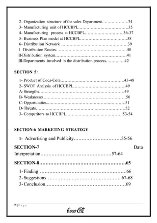 7 | P a g e
2- Organization structure of the sales Department……………….34
3- Manufacturing unit of HCCBPL………………………………35
4- Manufacturing process at HCCBPL……………………….36-37
5- Business Plan model at HCCBPL……………………….……38
6- Distribution Network …………………………………………39
I- Distribution Routes……………………………………………40
II-Distribution system……………………………………………41
III-Departments involved in the distribution process……….….42
SECTION 5:
1- Product of Coca-Cola……………………………………….43-48
2- SWOT Analysis of HCCBPL………………….…………….49
A-Strengths…………………………………….………………49
B-Weaknesses…………………………………..………………50
C-Opportunities…………………………….………….……….51
D-Threats…………………………………….…………………52
3- Competitors to HCCBPL…………………….…………….53-54
SECTION-6 MARKETING STRATEGY
1- Advertising and Publicity…………………………55-56
SECTION-7 Data
Interpretation………………………………………57-64
SECTION-8……………………………………………….65
1- Finding ……………………………………………….66
2- Suggestions ………………………………………..67-68
3- Conclusion……………………………………………69
 