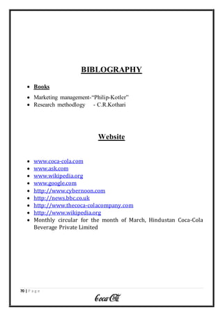70 | P a g e
BIBLOGRAPHY
 Books
 Marketing management-“Philip-Kotler”
 Research methodlogy - C.R.Kothari
Website
 www.coca-cola.com
 www.ask.com
 www.wikipedia.org
 www.google.com
 http://www.cybernoon.com
 http://news.bbc.co.uk
 http://www.thecoca-colacompany.com
 http://www.wikipedia.org
 Monthly circular for the month of March, Hindustan Coca-Cola
Beverage Private Limited
 