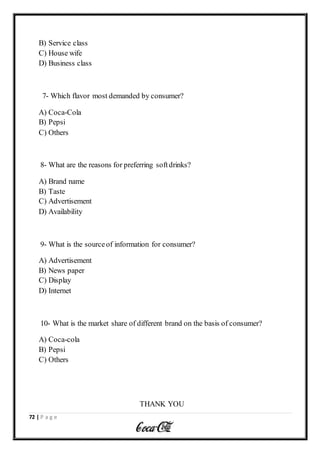 72 | P a g e
B) Service class
C) House wife
D) Business class
7- Which flavor most demanded by consumer?
A) Coca-Cola
B) Pepsi
C) Others
8- What are the reasons for preferring softdrinks?
A) Brand name
B) Taste
C) Advertisement
D) Availability
9- What is the sourceof information for consumer?
A) Advertisement
B) News paper
C) Display
D) Internet
10- What is the market share of different brand on the basis of consumer?
A) Coca-cola
B) Pepsi
C) Others
THANK YOU
 