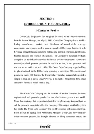 9 | P a g e
SECTION-1
INTRODUCTION TO COCA-COLA
1-Company Profile
Coca-Cola, the product that has given the world its best-known taste was
born in Atlanta, Georgia, on May 8, 1886. Coca-Cola Company is the world’s
leading manufacturer, marketer and distributor of non-alcoholic beverage
concentrates and syrups, used to produce nearly 400 beverage brands. It sells
beverage concentrates and syrups to bottling and canning operators, distributors,
fountain retailers and fountain wholesalers. The Company’s beverage products
comprises of bottled and canned soft drinks as well as concentrates, syrups and
not-ready-to-drink powder products. In addition to this, it also produces and
markets sports drinks, tea and coffee. The Coca- Cola Company began building
its global network in the 1920s. Now operating in more than 200 countries and
producing nearly 400 brands, the Coca-Cola system has successfully applied a
simple formula on a global scale: “Provide a moment of refreshment for a small
amount of money- a billion times a day.”
The Coca-Cola Company and its network of bottlers comprise the most
sophisticated and pervasive production and distribution system in the world.
More than anything, that system is dedicated to people working long and hard to
sell the products manufactured by the Company. This unique worldwide system
has made The Coca-Cola Company the world’s premier soft-drink enterprise.
From Boston to Beijing, from Montreal to Moscow, Coca-Cola, more than any
other consumer product, has brought pleasure to thirsty consumers around the
 