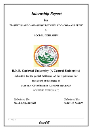 1 | P a g e
Internship Report
On
“MARKET SHARE CAMPARISION BETWEEN COCACOLA AND PEPSI”
At
HCCBPL DEHRADUN
H.N.B. Garhwal University (A Central University)
Submitted for the partial fulfillment of the requirement for
The award of the degree of
MASTER OF BUSINESS ADMINISTRATION
ACADEMIC YEAR(2016-17)
Submitted To: Submitted By:
Mr. A.R.GAJAKOKH MATVAR SINGH
 