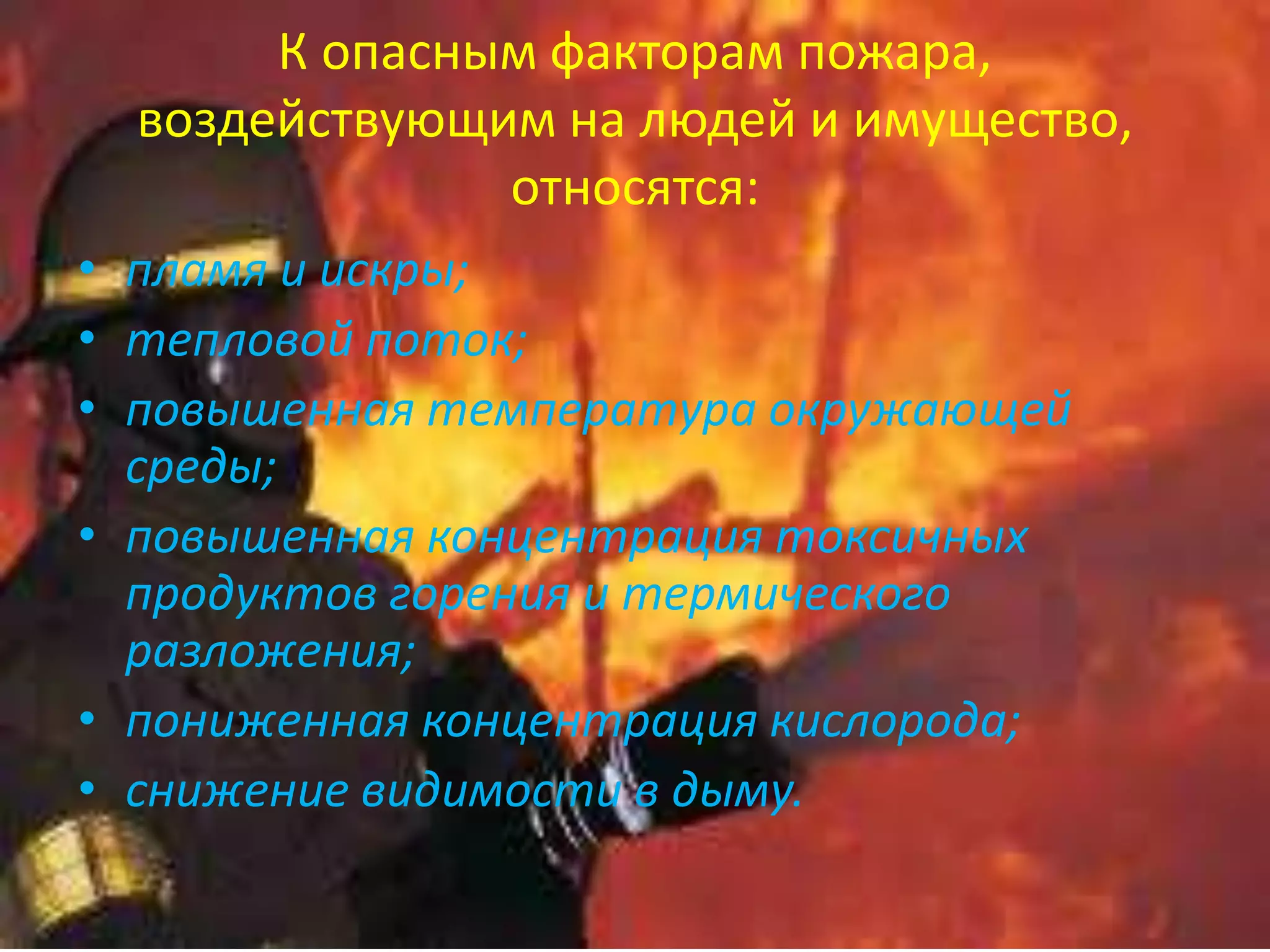 К опасным факторам пожара,
воздействующим на людей и имущество,
относятся:
• пламя и искры;
• тепловой поток;
• повышенная температура окружающей
среды;
• повышенная концентрация токсичных
продуктов горения и термического
разложения;
• пониженная концентрация кислорода;
• снижение видимости в дыму.
 
