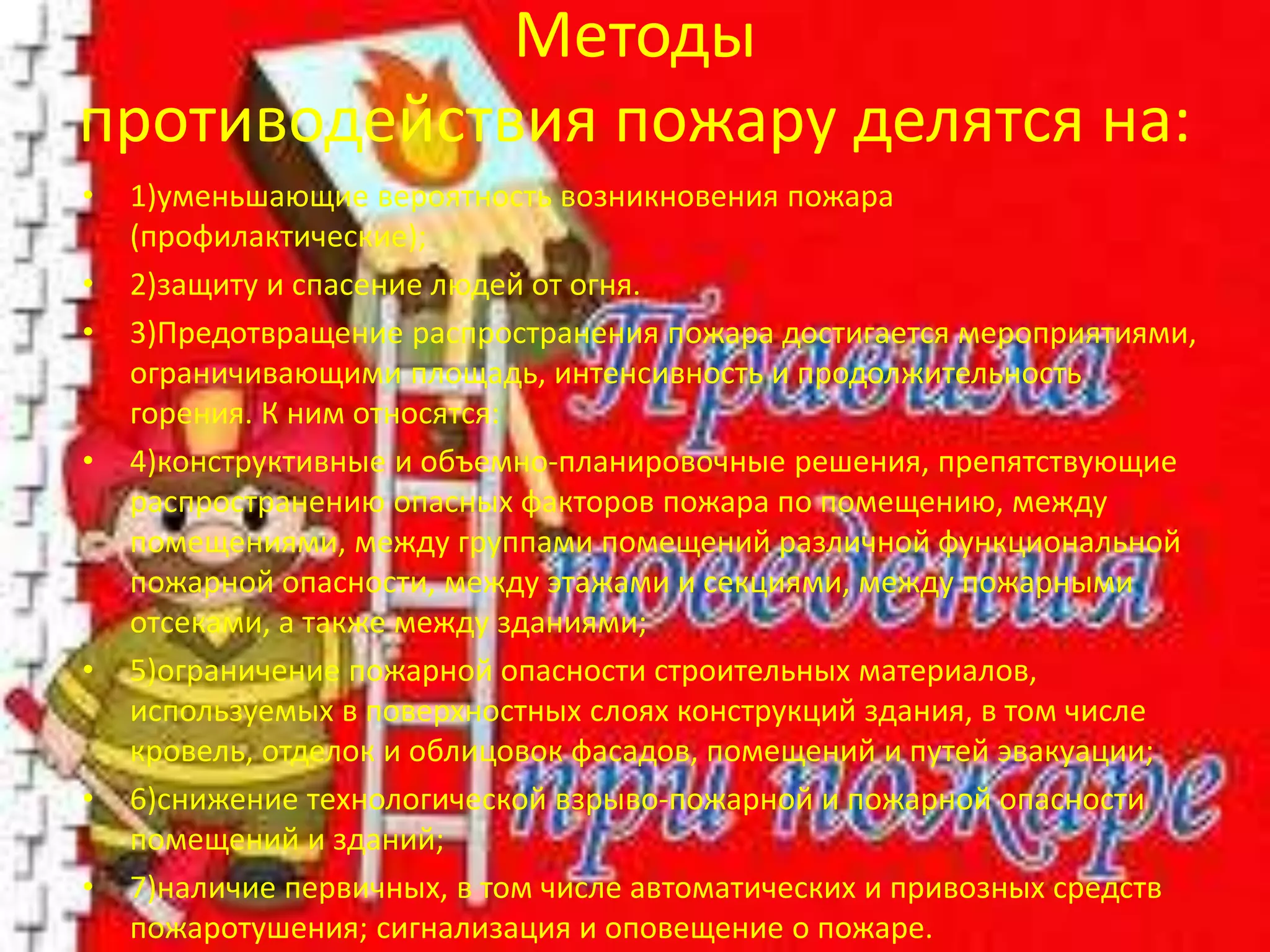 Методы
противодействия пожару делятся на:
• 1)уменьшающие вероятность возникновения пожара
(профилактические);
• 2)защиту и спасение людей от огня.
• 3)Предотвращение распространения пожара достигается мероприятиями,
ограничивающими площадь, интенсивность и продолжительность
горения. К ним относятся:
• 4)конструктивные и объемно-планировочные решения, препятствующие
распространению опасных факторов пожара по помещению, между
помещениями, между группами помещений различной функциональной
пожарной опасности, между этажами и секциями, между пожарными
отсеками, а также между зданиями;
• 5)ограничение пожарной опасности строительных материалов,
используемых в поверхностных слоях конструкций здания, в том числе
кровель, отделок и облицовок фасадов, помещений и путей эвакуации;
• 6)снижение технологической взрыво-пожарной и пожарной опасности
помещений и зданий;
• 7)наличие первичных, в том числе автоматических и привозных средств
пожаротушения; сигнализация и оповещение о пожаре.
 