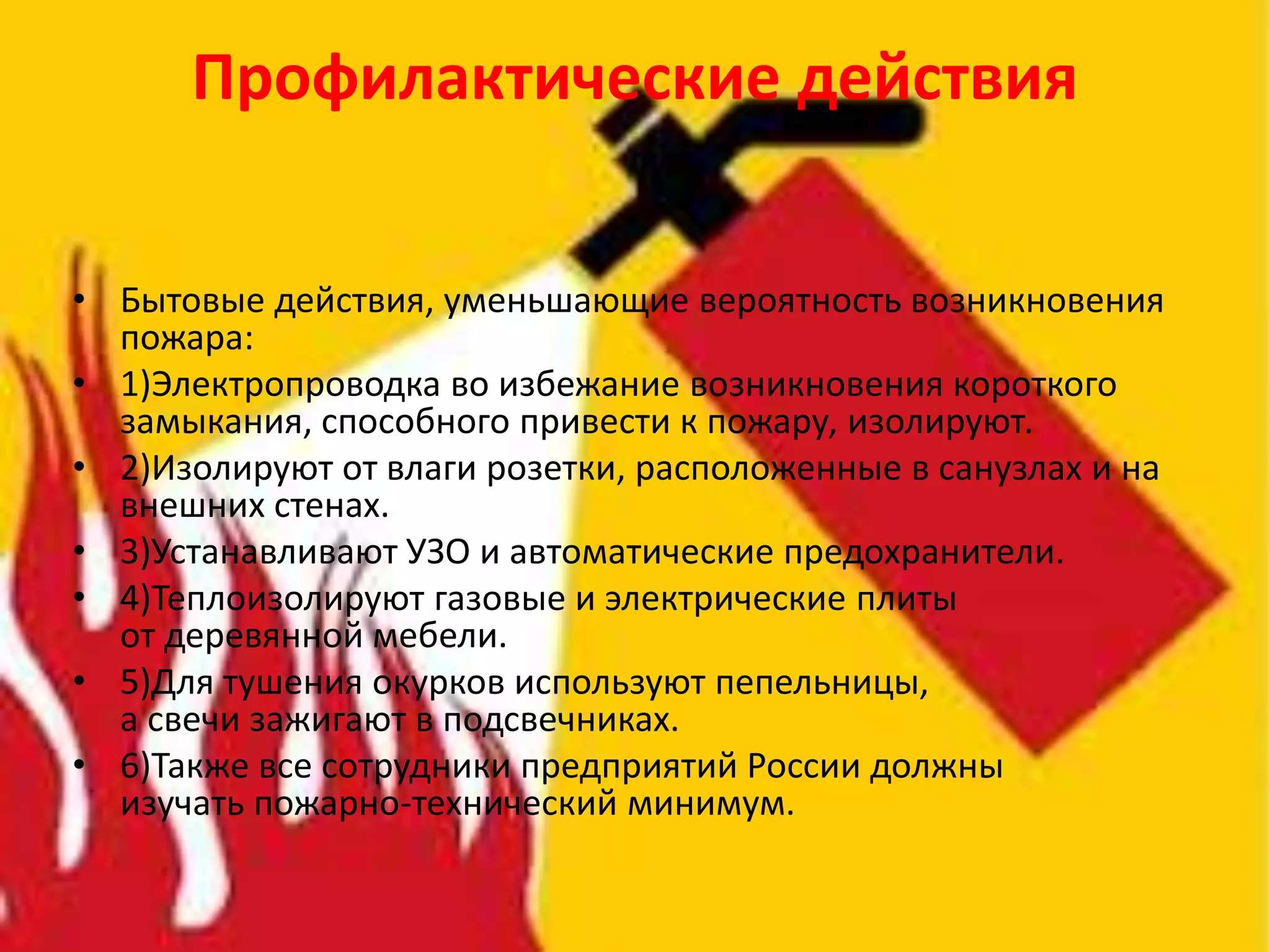 Профилактические действия
• Бытовые действия, уменьшающие вероятность возникновения
пожара:
• 1)Электропроводка во избежание возникновения короткого
замыкания, способного привести к пожару, изолируют.
• 2)Изолируют от влаги розетки, расположенные в санузлах и на
внешних стенах.
• 3)Устанавливают УЗО и автоматические предохранители.
• 4)Теплоизолируют газовые и электрические плиты
от деревянной мебели.
• 5)Для тушения окурков используют пепельницы,
а свечи зажигают в подсвечниках.
• 6)Также все сотрудники предприятий России должны
изучать пожарно-технический минимум.
 