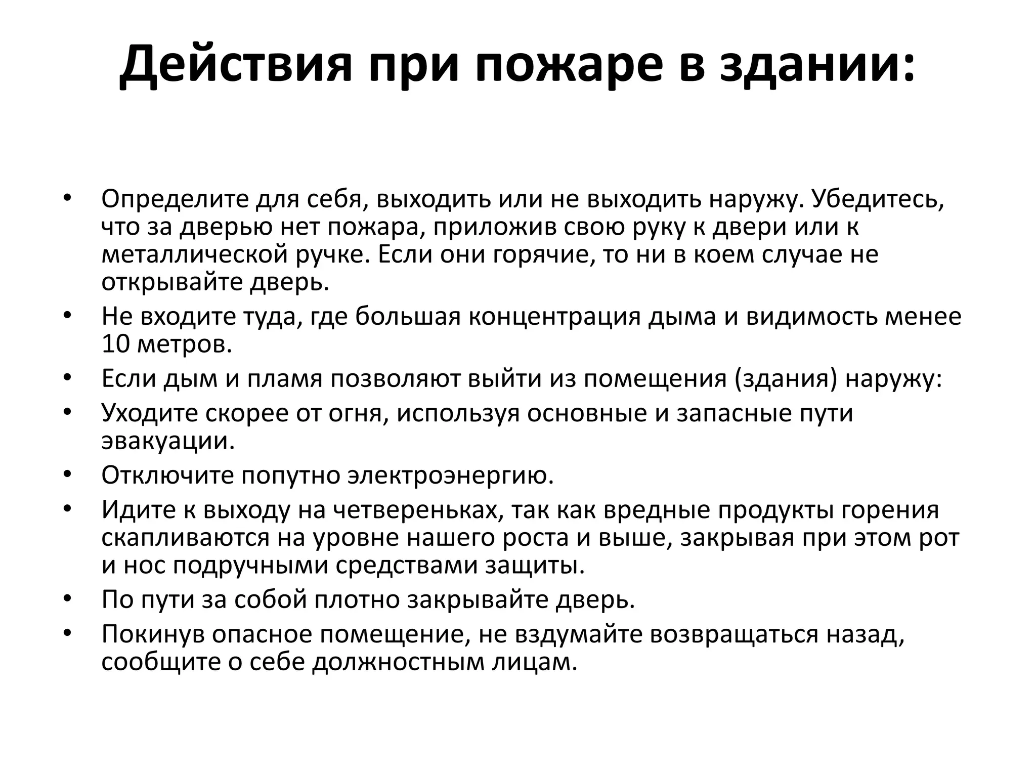 Действия при пожаре в здании:
• Определите для себя, выходить или не выходить наружу. Убедитесь,
что за дверью нет пожара, приложив свою руку к двери или к
металлической ручке. Если они горячие, то ни в коем случае не
открывайте дверь.
• Не входите туда, где большая концентрация дыма и видимость менее
10 метров.
• Если дым и пламя позволяют выйти из помещения (здания) наружу:
• Уходите скорее от огня, используя основные и запасные пути
эвакуации.
• Отключите попутно электроэнергию.
• Идите к выходу на четвереньках, так как вредные продукты горения
скапливаются на уровне нашего роста и выше, закрывая при этом рот
и нос подручными средствами защиты.
• По пути за собой плотно закрывайте дверь.
• Покинув опасное помещение, не вздумайте возвращаться назад,
сообщите о себе должностным лицам.
 