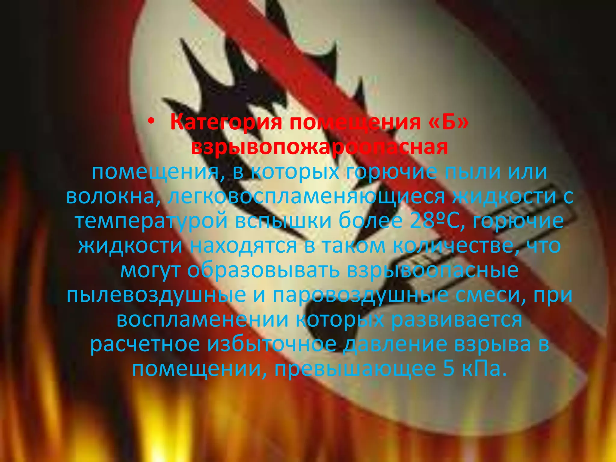 • Категория помещения «Б»
взрывопожароопасная
помещения, в которых горючие пыли или
волокна, легковоспламеняющиеся жидкости с
температурой вспышки более 28ºС, горючие
жидкости находятся в таком количестве, что
могут образовывать взрывоопасные
пылевоздушные и паровоздушные смеси, при
воспламенении которых развивается
расчетное избыточное давление взрыва в
помещении, превышающее 5 кПа.
 