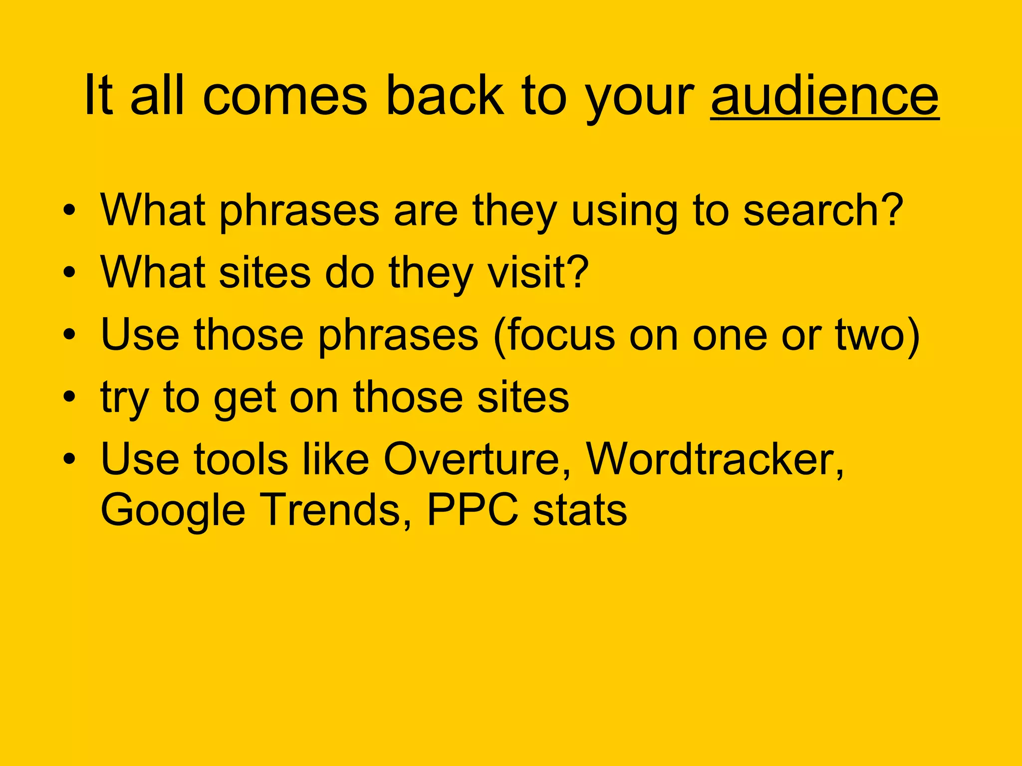 It all comes back to your  audience What phrases are they using to search? What sites do they visit? Use those phrases (focus on one or two) try to get on those sites Use tools like Overture, Wordtracker, Google Trends, PPC stats 