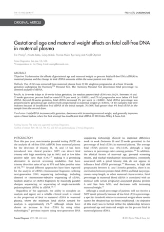 DOI: 10.1002/pd.4119 
ORIGINAL ARTICLE 
Gestational age and maternal weight effects on fetal cell-free DNA 
in maternal plasma 
Eric Wang*, Annette Batey, Craig Struble, Thomas Musci, Ken Song and Arnold Oliphant 
Ariosa Diagnostics, San Jose, CA, USA 
*Correspondence to: Eric Wang. E-mail: ewang@ariosadx.com 
ABSTRACT 
Objective To determine the effects of gestational age and maternal weight on percent fetal cell-free DNA (cfDNA) in 
maternal plasma and the change in fetal cfDNA amounts within the same patient over time. 
Methods The cfDNA was extracted from maternal plasma from 22 384 singleton pregnancies of at least 10 weeks 
gestation undergoing the HarmonyTM Prenatal Test. The Harmony Prenatal Test determined fetal percentage via 
directed analysis of cfDNA. 
Results At 10 weeks 0 days to 10 weeks 6 days gestation, the median percent fetal cfDNA was 10.2%. Between 10 and 
21 weeks gestation, percent fetal increased 0.1% per week (p<0.0001), and 2% of pregnancies were below 4% fetal 
cfDNA. Beyond 21 weeks gestation, fetal cfDNA increased 1% per week (p<0.0001). Fetal cfDNA percentage was 
proportional to gestational age and inversely proportional to maternal weight (p = 0.0016). Of 135 samples that were 
redrawn because of insufficient fetal cfDNA of the initial sample, 76 (56%) had greater than 4% fetal cfDNA in the 
sample from the second draw. 
Conclusion Fetal cfDNA increases with gestation, decreases with increasing maternal weight, and generally improves 
upon a blood redraw when the first attempt has insufficient fetal cfDNA. © 2013 John Wiley & Sons, Ltd. 
Funding Sources: The study was supported by Ariosa Diagnostics. 
Conflicts of interest: EW, AB, CS, TM, KS, and AO are paid employees of Ariosa Diagnostics. 
INTRODUCTION 
Over this past year, non-invasive prenatal testing (NIPT) via 
the analysis of cell-free DNA (cfDNA) from maternal plasma 
for the detection of trisomy 21, 18, and 13 has been 
introduced into clinical practice. NIPT can detect fetal 
trisomy with high sensitivity (up to 99%) and at low false 
positive rates (less than 0.1%)1–9 making it a promising 
alternative to current screening modalities that have 
trisomy detection rates of up to 95% and false positive rates 
of 5%.10,11 Several different approaches have been reported 
for the analysis of cfDNA chromosomal fragments utilizing 
next-generation DNA sequencing technology, including 
directed or chromosome-selective sequencing of cfDNA, 
random analysis of cfDNA fragments by massively parallel 
shotgun sequencing, or sequencing of single-nucleotide 
polymorphisms (SNPs) in cfDNA.2,6,12 
Regardless of the approach, the ability to complete an 
analysis and report out a reliable clinical result is related 
to the proportion of fetal to maternal cfDNA in maternal 
plasma, where the minimum fetal cfDNA needed for 
analysis is approximately 4%.2,6 Although others have 
shown an increase in fetal cfDNA by using other 
technologies,13 previous reports using next-generation DNA 
sequencing technology showed no statistical difference 
week to week (between 10 and 22weeks gestation) in the 
percentage of fetal cfDNA in maternal plasma. The average 
fetal cfDNA percent was 11%–13.4%, although a large 
variance in percentage exists among patients.2,6 In addition, 
the clinical factors of maternal age, prenatal screening 
results, and nuchal translucency measurement, commonly 
associated with a priori trisomy risk, do not appear to 
influence fetal cfDNA percentage.14 Moreover, in high risk 
pregnancies between 11 and 13weeks gestation, there is no 
correlation between percent fetal cfDNA and fetal karyotype, 
crown rump length, or other maternal characteristics. Fetal 
percentage in maternal blood cfDNA is associated with an 
increase with serum pregnancy-associated plasma protein 
A and free beta hCG, and decreases with increasing 
maternal weight.15 
Although a small percentage of patients will not receive a 
NIPT result primarily because of low fetal cfDNA percentage, 
a specific threshold relative to maternal weight where results 
cannot be obtained has not been established. The objective 
of this study was to further define the relationship between 
gestational age and maternal weight on the percent fetal in 
maternal plasma cfDNA. 
Prenatal Diagnosis 2013, 33, 662–666 © 2013 John Wiley & Sons, Ltd. 
 