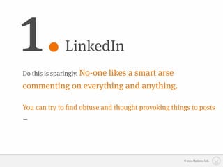 1.            LinkedIn
Do this is sparingly. No-one
                    likes a smart arse
commenting on everything and anything.

You can try to ﬁnd obtuse and thought provoking things to posts
– but relying too heavily on what other people are saying about
your industry will not build your reputation as a thought leader.



                                                      © 2010 Matizmo Ltd.
 