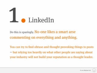 1.            LinkedIn
Do this is sparingly. No-one
                    likes a smart arse
commenting on everything and anything.

You can try to ﬁnd obtuse and thought provoking things to posts
– but relying too heavily on what other people are saying about
your industry will not build your reputation as a thought leader.



                                                      © 2010 Matizmo Ltd.
 