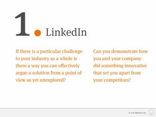 1.             LinkedIn
If there is a particular challenge   Can you demonstrate how
to your industry as a whole is       you and your company
there a way you can eﬀectively       did something innovative
argue a solution from a point of     that set you apart from
view as yet unexplored?              your competitors?




                                                    © 2010 Matizmo Ltd.
 