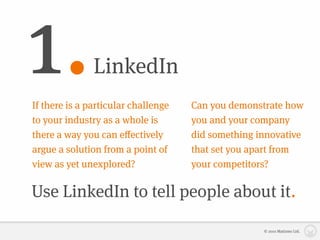 1.             LinkedIn
If there is a particular challenge   Can you demonstrate how
to your industry as a whole is       you and your company
there a way you can eﬀectively       did something innovative
argue a solution from a point of     that set you apart from
view as yet unexplored?              your competitors?

Use LinkedIn to tell people about it.

                                                    © 2010 Matizmo Ltd.
 