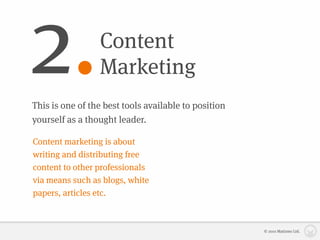 2.               Content
                 Marketing
This is one of the best tools available to position
yourself as a thought leader.

Content marketing is about
writing and distributing free
content to other professionals
via means such as blogs, white
papers, articles etc.



                                                      © 2010 Matizmo Ltd.
 