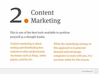 2.               Content
                 Marketing
This is one of the best tools available to position
yourself as a thought leader.

Content marketing is about           While the underlying strategy to
writing and distributing free        this approach is to generate
content to other professionals       demand and encourage
via means such as blogs, white       companies to work with you, it is
papers, articles etc.                not done solely for this reason.



                                                             © 2010 Matizmo Ltd.
 
