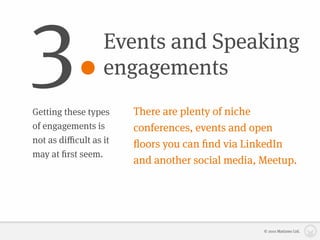 3.                Events and Speaking
                  engagements
Getting these types    There are plenty of niche
of engagements is      conferences, events and open
not as diﬃcult as it   ﬂoors you can ﬁnd via LinkedIn
may at ﬁrst seem.
                       and another social media, Meetup.




                                                 © 2010 Matizmo Ltd.
 
