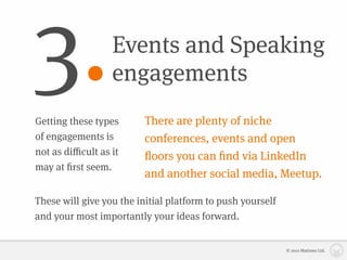 3.                Events and Speaking
                  engagements
Getting these types      There are plenty of niche
of engagements is        conferences, events and open
not as diﬃcult as it     ﬂoors you can ﬁnd via LinkedIn
may at ﬁrst seem.
                         and another social media, Meetup.

These will give you the initial platform to push yourself
and your most importantly your ideas forward.


                                                            © 2010 Matizmo Ltd.
 