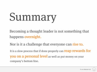 Summary
Becoming a thought leader is not something that
happens overnight.
Nor is it a challenge that everyone can rise to.
It is a slow process that if done properly can reap   rewards for
you on a personal level as well as put money on your
company’s bottom line.

                                                          © 2010 Matizmo Ltd.
 