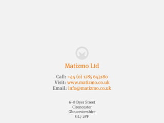 Matizmo Ltd
  Call: +44 (0) 1285 643180
 Visit: www.matizmo.co.uk
Email: info@matizmo.co.uk

       6–8 Dyer Street
         Cirencester
       Gloucestershire
          GL7 2PF
 