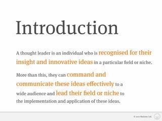 Introduction
A thought leader is an individual who is recognised   for their
insight and innovative ideas in a particular ﬁeld or niche.

More than this, they can command and
communicate these ideas eﬀectively to a
wide audience and lead their ﬁeld or niche to
the implementation and application of these ideas.


                                                       © 2010 Matizmo Ltd.
 