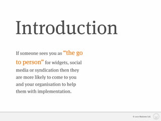 Introduction
If someone sees you as “the   go
to person” for widgets, social
media or syndication then they
are more likely to come to you
and your organisation to help
them with implementation.




                                   © 2010 Matizmo Ltd.
 