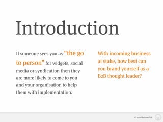 Introduction
If someone sees you as “the   go   With incoming business
to person” for widgets, social     at stake, how best can
media or syndication then they     you brand yourself as a
are more likely to come to you     B2B thought leader?
and your organisation to help
them with implementation.




                                                   © 2010 Matizmo Ltd.
 