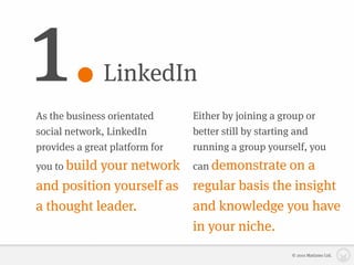 1.             LinkedIn
As the business orientated      Either by joining a group or
social network, LinkedIn        better still by starting and
provides a great platform for   running a group yourself, you
               network can demonstrate on a
you to build your
and position yourself as regular basis the insight
a thought leader.        and knowledge you have
                         in your niche.
                                                     © 2010 Matizmo Ltd.
 