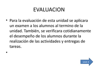 EVALUACION Para la evaluación de esta unidad se aplicara un examen a los alumnos al termino de la unidad. También, se verificara cotidianamente el desempeño de los alumnos durante la realización de las actividades y entregas de tareas. Unit  3 