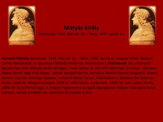 Mátyás király(Kolozsvár, 1443. február 23. – Bécs, 1490. április 6.)Hunyadi Mátyás (Kolozsvár, 1443. február 23. – Bécs, 1490. április 6.) magyar király. Nevezik Corvin Mátyásnak, az igazságos Mátyás királynak, hivatalosan I. Mátyásnak, de a köznyelv egyszerűen mint Mátyás király emlegeti. Neve latinul és németül Matthias Corvinus, szlovákul: Matej Korvín vagy Kráľ Matej, csehül: Matyáš Korvín, horvátul: Matija Korvin, lengyelül: Maciej Korwin, szerbül: Матија Корвин, románul Matei Corvin. Aláírásában a Mathias Rex (Mátyás király) tűnik fel. Magyarországon 1458 és 1490 között uralkodott. 1469-től cseh (ellen-)király, 1486-tól Ausztria hercege. A magyar hagyomány az egyik legnagyobb magyar királyként tartja számon, akinek emlékét sok népmese és monda is őrzi.