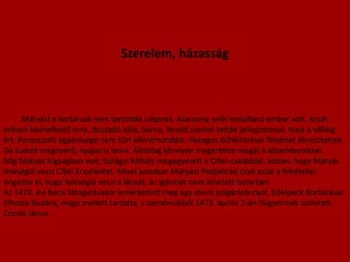 Szerelem, házasság Mátyást a kortársak nem tartották szépnek. Alacsony, erős testalkatú ember volt. Arcát erősen kiemelkedő orra, duzzadó ajka, barna, fénylő szemei tették jellegzetessé. Haja a válláig ért. Parancsoló egyénisége nem tűrt ellentmondást. Haragos dühkitörései félelmet ébresztettek. De tudott megnyerő, nyájas is lenni. Állítólag könnyen megértette magát a közemberekkel.Míg Mátyás fogságban volt, Szilágyi Mihály megegyezett a Cillei-családdal, abban, hogy Mátyás feleségül veszi Cillei Erzsébetet. Mivel azonban Mátyást Podjebrád csak azzal a feltétellel engedte el, hogy feleségül veszi a lányát, az ígéretet nem lehetett betartani.Az 1470. évi bécsi látogatásakor ismerkedett meg egy steini polgárleánnyal, Edelpeck Borbálával. Elhozta Budára, maga mellett tartotta, s szerelmükből 1473. április 2-án fiúgyermek született, Corvin János.