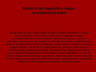 Mátyás király hagyatéka a magyar művelődéstörténetben Mátyás királynak szinte az élet minden területére kiterjedő hagyatéka él a magyar közművelődésben. Hunyadi Mátyás legismertebb hagyatéka a magyar művelődéstörténetben a Corvina könyvtár, melynek maradványai, a Corvinák a háborúkban elpusztultak és szétszóródtak: ma 216-ról tud a kutatás.A korabeli ferences építészet, elsősorban János testvér munkássága nyomán, szerte az országban őriz Mátyás korabeli emlékeket, melyek közül a Szeged-alsóvárosi, a Kolozsvár Farkas utcai és a nyírbátori gótikus templomot említhetjük. Bár palotái romba dőltek a török háborúk alatt, az újjászülető visegrádi palota már jelenleg is pompás műemlékünk. A 19. és 20. század szobrokkal emlékezett meg a nagy királyról, melyek közül Fadrusz János kolozsvári és Stróbl Alajos budavári együttesét említhetjük elsőként. Egyházművészeti szempontból a legnevezetesebb a Mátyás király kálváriája nevű ötvösremekmű.