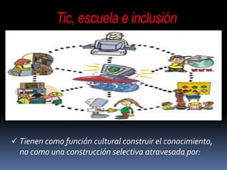 Tic, escuela e inclusión
 Tienen como función cultural construir el conocimiento,
no como una construcción selectiva atravesada por:
 