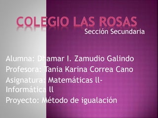 Sección Secundaria
Alumna: Dhamar I. Zamudio Galindo
Profesora: Tania Karina Correa Cano
Asignatura: Matemáticas ll-
Informática ll
Proyecto: Método de igualación
 