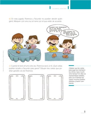 9
Y los números... ¿dónde están?
MinisteriodeEducación•Materialdedistribucióngratuita
b) En esta jugada, Florencia y Facundo no pueden decidir quién
ganó. Marquen con una cruz el nene con el que están de acuerdo.
c) Cuando le tocó el turno otra vez, Florencia sacó un 6. ¿Qué cartas
podrían tocarle a Facundo para ganar? Dibujen tres cartas que po-
drían ganarle a la de Florencia.
¿Sabían que las cartas
para jugar las inventaron
los chinos, hace muchí-
simo tiempo? En ellas se
representaban batallas,
pero con el tiempo las
usaron muchos pueblos
distintos y fueron cam-
biando.
 