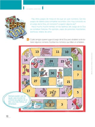 10
Y los números... ¿dónde están?
MinisteriodeEducación•Materialdedistribucióngratuita
Hay otros juegos de mesa en los que se usan números. Son los
juegos de tablero para completar recorridos. Uno muy conocido es
el Juego de la Oca, ¿lo conocen? ¿Jugaron alguna vez?
Hace mucho mucho tiempo, en los tableros del Juego de la Oca
se contaban historias. Por ejemplo, viajes de personas importantes,
aventuras, relatos de amor.
Cuatro amigos quieren jugar al Juego de la Oca, pero al tablero se le bo-
rraron algunos números. Escriban los números que faltan en el tablero.
3
Siempre pueden usar de
ayuda para recordar los
números las páginas de un
libro, una cinta métrica, un
almanaque…
 