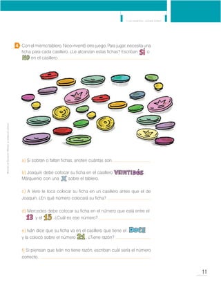 11
Y los números... ¿dónde están?
MinisteriodeEducación•Materialdedistribucióngratuita
Con el mismo tablero, Nico inventó otro juego. Para jugar, necesita una
ficha para cada casillero. ¿Le alcanzan estas fichas? Escriban o 	
	 en el casillero.
a) Si sobran o faltan fichas, anoten cuántas son.
b) Joaquín debe colocar su ficha en el casillero 	 .
Márquenlo con una sobre el tablero.
c) A Vero le toca colocar su ficha en un casillero antes que el de
Joaquín. ¿En qué número colocará su ficha?
d) Mercedes debe colocar su ficha en el número que está entre el 	
	 y el . ¿Cuál es ese número?
e) Iván dice que su ficha va en el casillero que tiene el 			
y la colocó sobre el número . ¿Tiene razón?
f) Si piensan que Iván no tiene razón, escriban cuál sería el número
correcto.
4
 